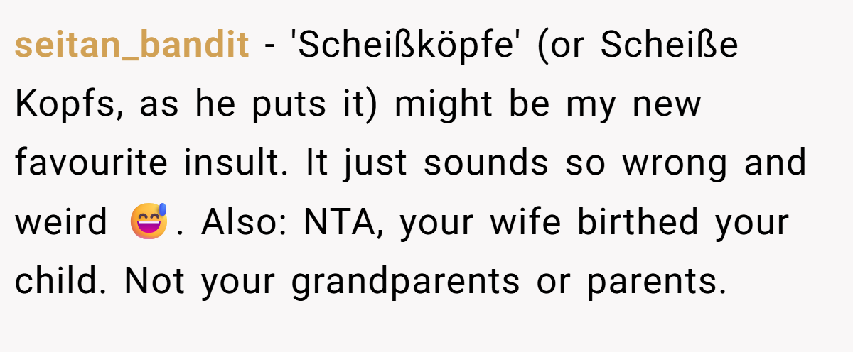 seitan_bandit − 'Scheißköpfe' (or Scheiße Kopfs, as he puts it) might be my new favourite insult. It just sounds so wrong and weird 😅. Also: NTA, your wife birthed your child. Not your grandparents or parents.
