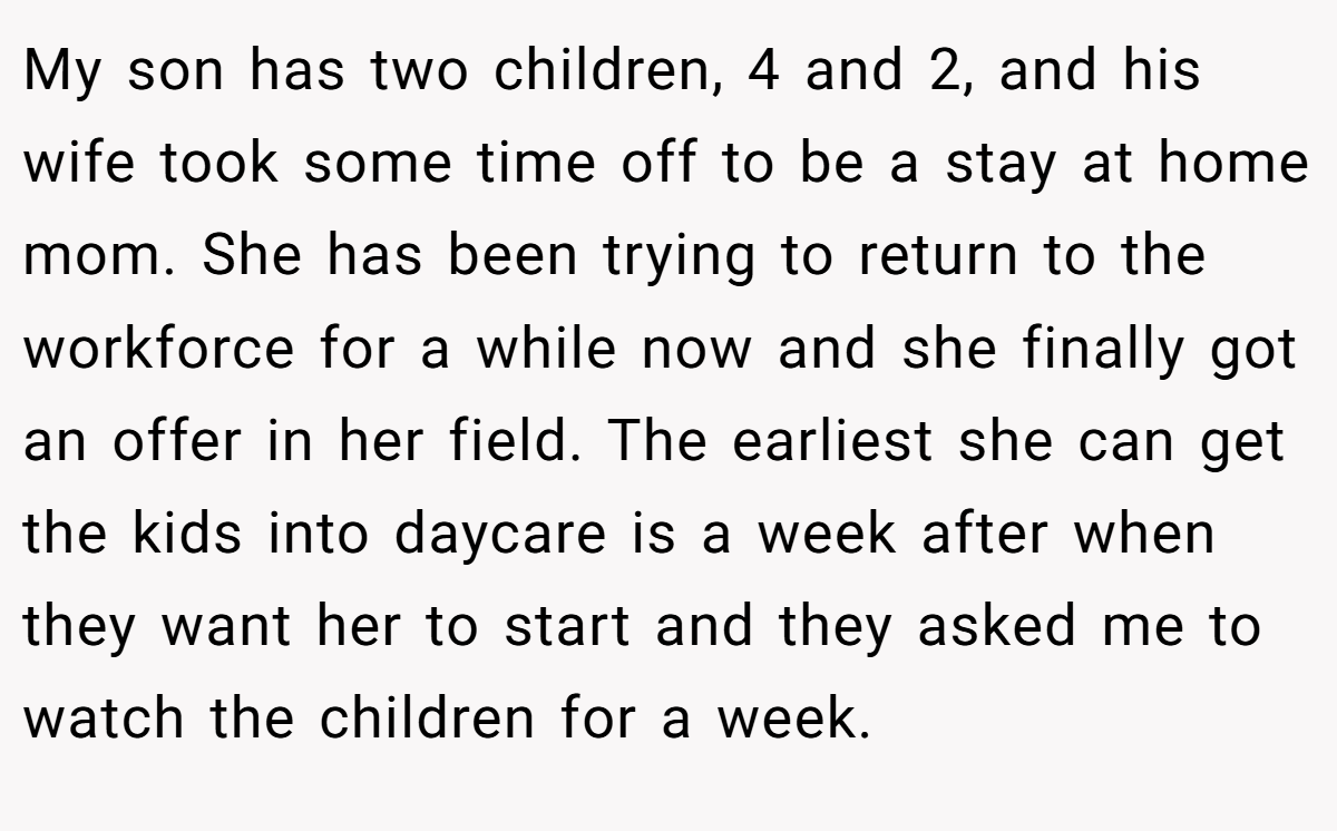 My son has two children, 4 and 2, and his wife took some time off to be a stay at home mom. She has been trying to return to the workforce for a while now and she finally got an offer in her field. The earliest she can get the kids into daycare is a week after when they want her to start and they asked me to watch the children for a week.