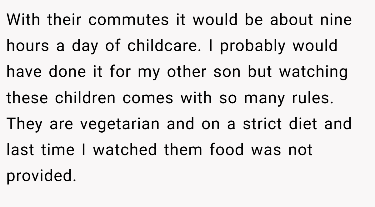 With their commutes it would be about nine hours a day of childcare. I probably would have done it for my other son but watching these children comes with so many rules. They are vegetarian and on a strict diet and last time I watched them food was not provided.