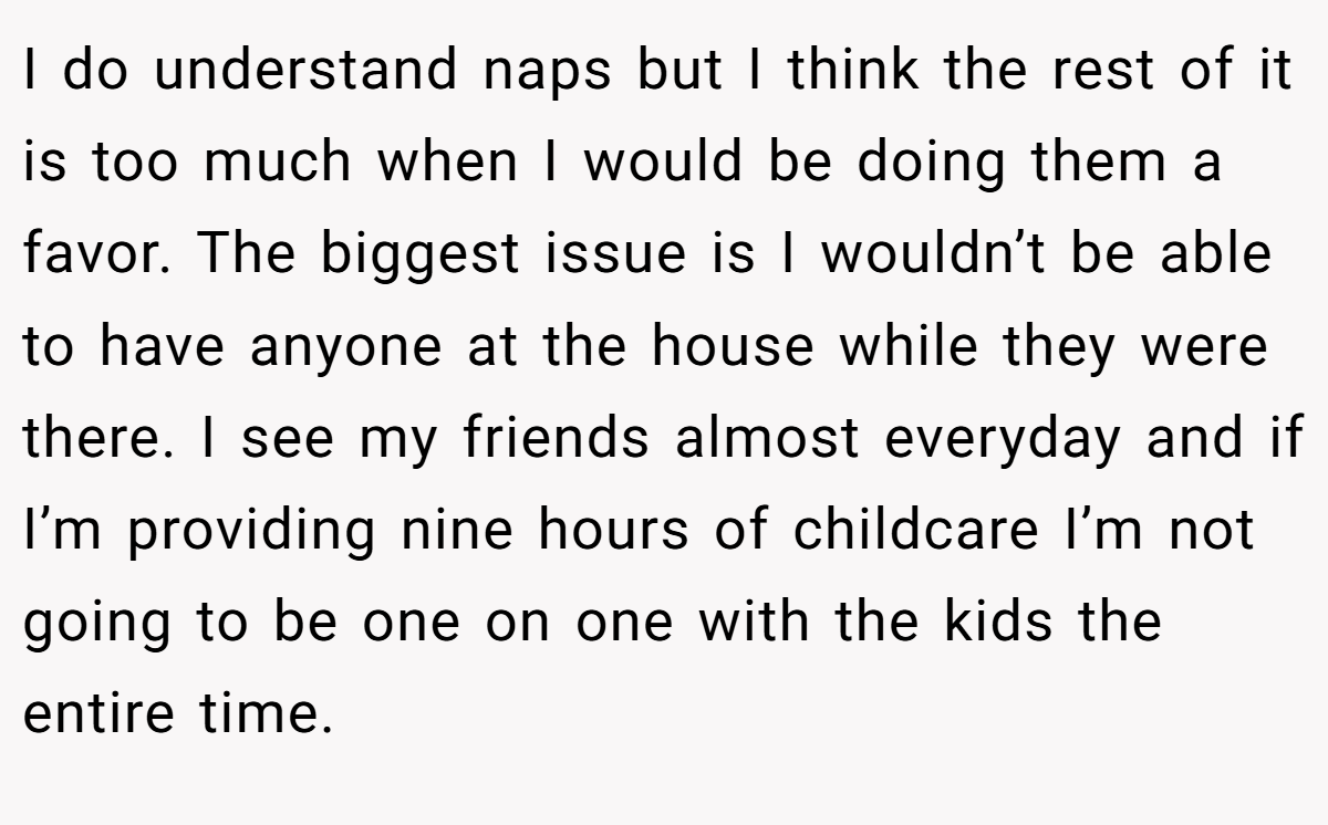 I do understand naps but I think the rest of it is too much when I would be doing them a favor. The biggest issue is I wouldn’t be able to have anyone at the house while they were there. I see my friends almost everyday and if I’m providing nine hours of childcare I’m not going to be one on one with the kids the entire time.