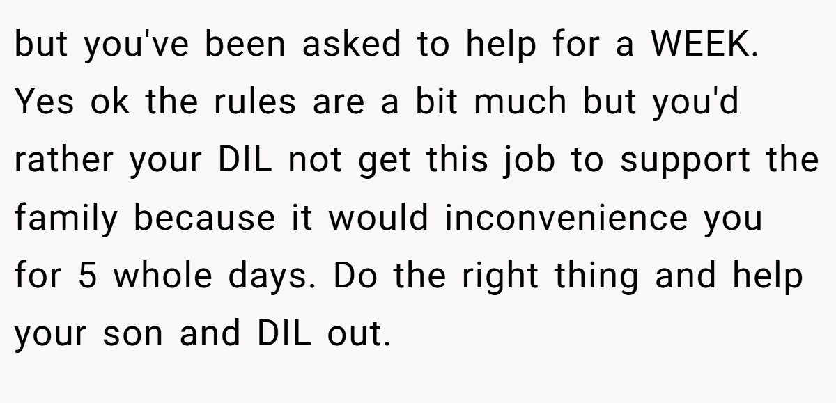 but you've been asked to help for a WEEK. Yes ok the rules are a bit much but you'd rather your DIL not get this job to support the family because it would inconvenience you for 5 whole days. Do the right thing and help your son and DIL out.
