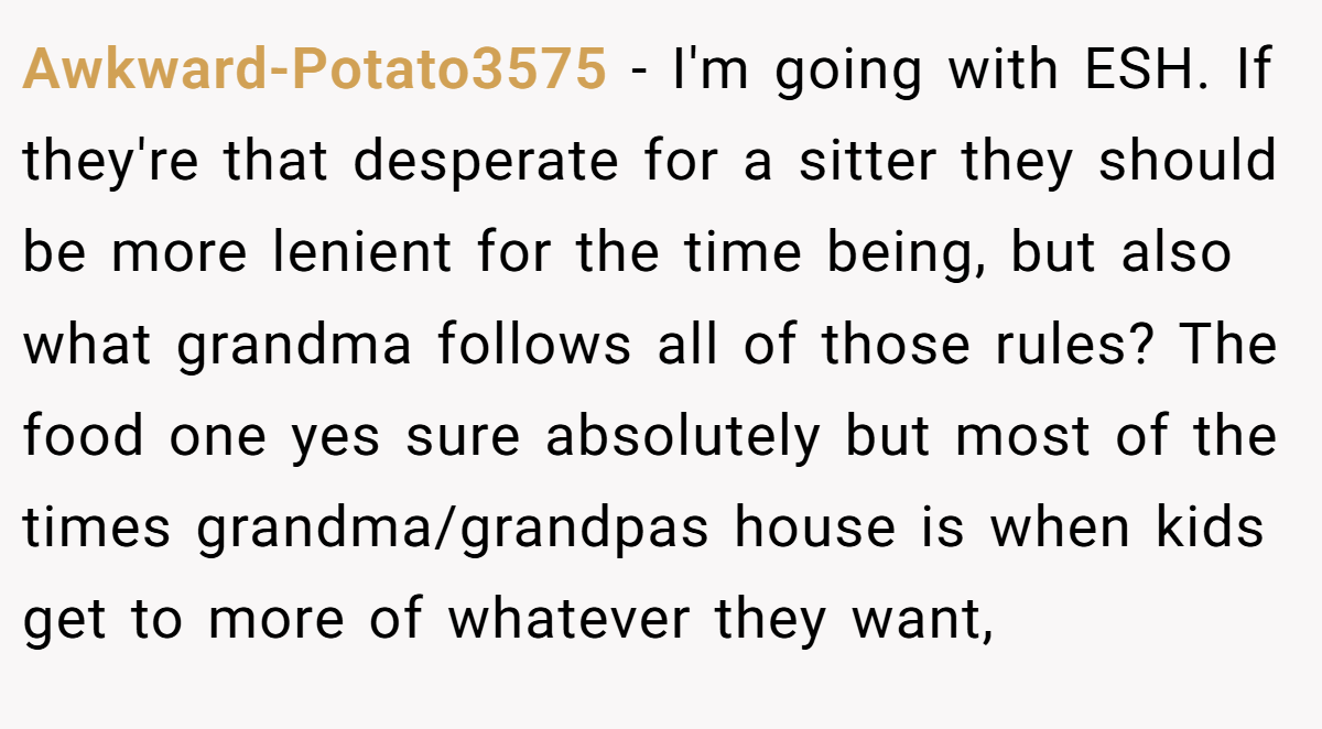 Awkward-Potato3575 - I'm going with ESH. If they're that desperate for a sitter they should be more lenient for the time being, but also what grandma follows all of those rules? The food one yes sure absolutely but most of the times grandma/grandpas house is when kids get to more of whatever they want,