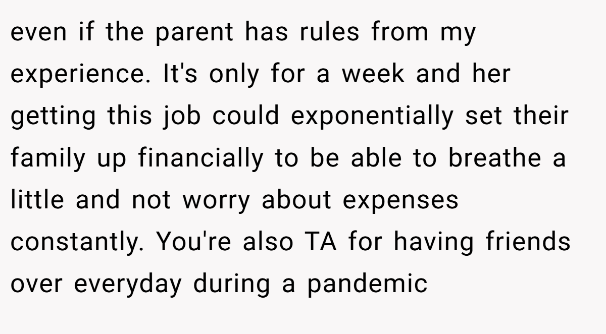 even if the parent has rules from my experience. It's only for a week and her getting this job could exponentially set their family up financially to be able to breathe a little and not worry about expenses constantly. You're also TA for having friends over everyday during a pandemic
