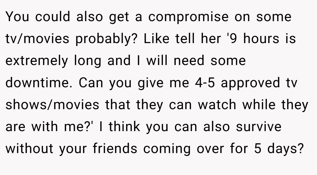You could also get a compromise on some tv/movies probably? Like tell her '9 hours is extremely long and I will need some downtime. Can you give me 4-5 approved tv shows/movies that they can watch while they are with me?' I think you can also survive without your friends coming over for 5 days?