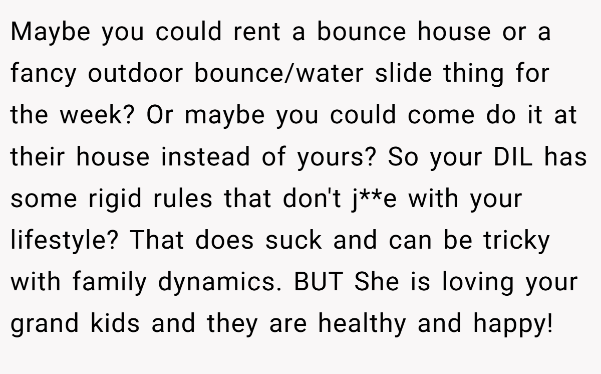 Maybe you could rent a bounce house or a fancy outdoor bounce/water slide thing for the week? Or maybe you could come do it at their house instead of yours? So your DIL has some rigid rules that don't j**e with your lifestyle? That does suck and can be tricky with family dynamics. BUT She is loving your grand kids and they are healthy and happy!