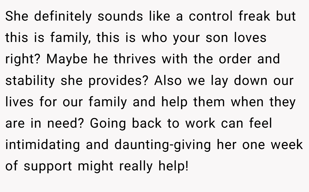 She definitely sounds like a control freak but this is family, this is who your son loves right? Maybe he thrives with the order and stability she provides? Also we lay down our lives for our family and help them when they are in need? Going back to work can feel intimidating and daunting-giving her one week of support might really help!