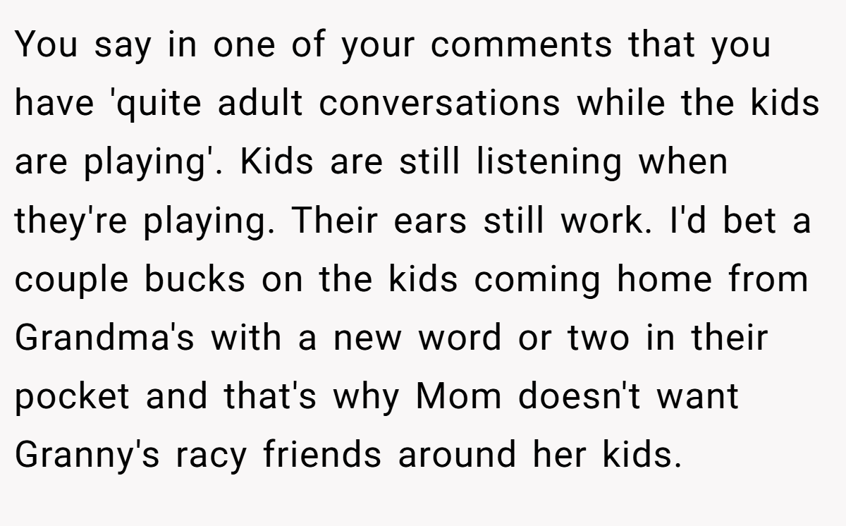 You say in one of your comments that you have 'quite adult conversations while the kids are playing'. Kids are still listening when they're playing. Their ears still work. I'd bet a couple bucks on the kids coming home from Grandma's with a new word or two in their pocket and that's why Mom doesn't want Granny's racy friends around her kids.