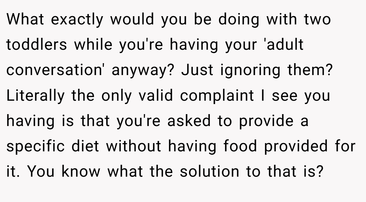 What exactly would you be doing with two toddlers while you're having your 'adult conversation' anyway? Just ignoring them? Literally the only valid complaint I see you having is that you're asked to provide a specific diet without having food provided for it. You know what the solution to that is?
