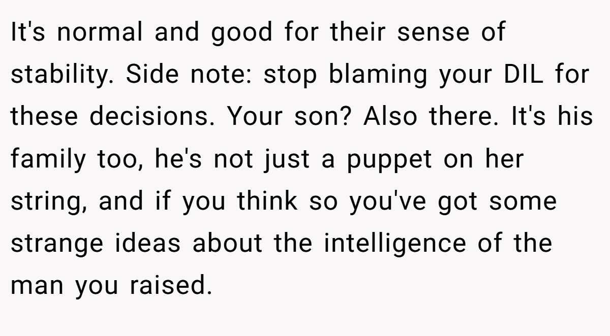 It's normal and good for their sense of stability. Side note: stop blaming your DIL for these decisions. Your son? Also there. It's his family too, he's not just a puppet on her string, and if you think so you've got some strange ideas about the intelligence of the man you raised.