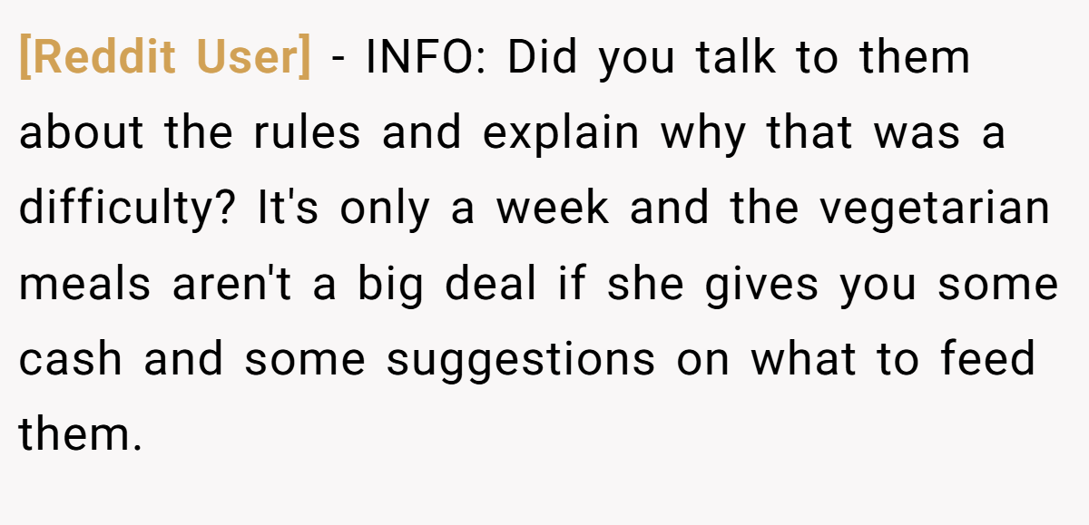 [Reddit User] - INFO: Did you talk to them about the rules and explain why that was a difficulty? It's only a week and the vegetarian meals aren't a big deal if she gives you some cash and some suggestions on what to feed them.