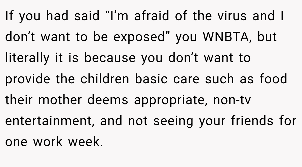 If you had said “I’m afraid of the virus and I don’t want to be exposed” you WNBTA, but literally it is because you don’t want to provide the children basic care such as food their mother deems appropriate, non-tv entertainment, and not seeing your friends for one work week.