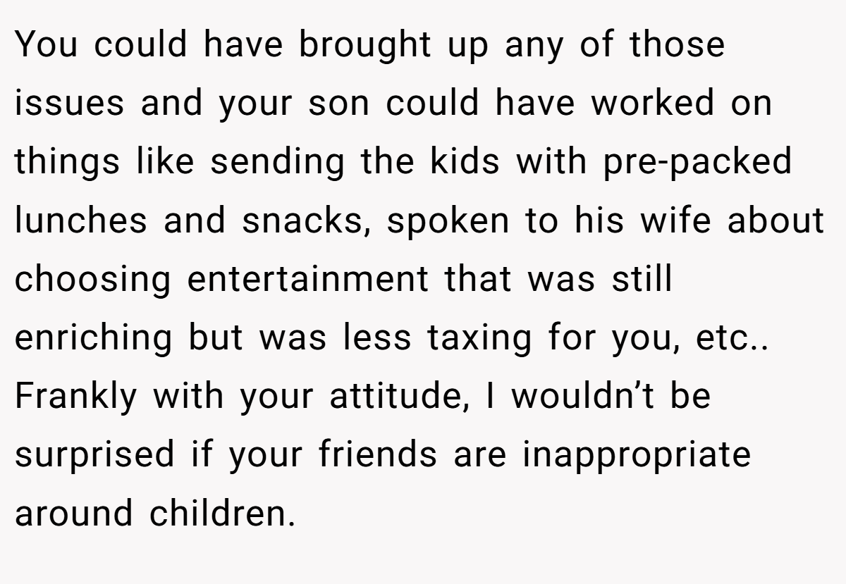 You could have brought up any of those issues and your son could have worked on things like sending the kids with pre-packed lunches and snacks, spoken to his wife about choosing entertainment that was still enriching but was less taxing for you, etc.. Frankly with your attitude, I wouldn’t be surprised if your friends are inappropriate around children.