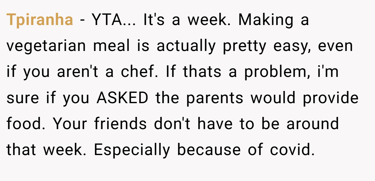 Tpiranha - YTA... It's a week. Making a vegetarian meal is actually pretty easy, even if you aren't a chef. If thats a problem, i'm sure if you ASKED the parents would provide food. Your friends don't have to be around that week. Especially because of covid.
