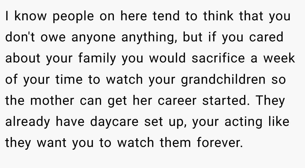 I know people on here tend to think that you don't owe anyone anything, but if you cared about your family you would sacrifice a week of your time to watch your grandchildren so the mother can get her career started. They already have daycare set up, your acting like they want you to watch them forever.