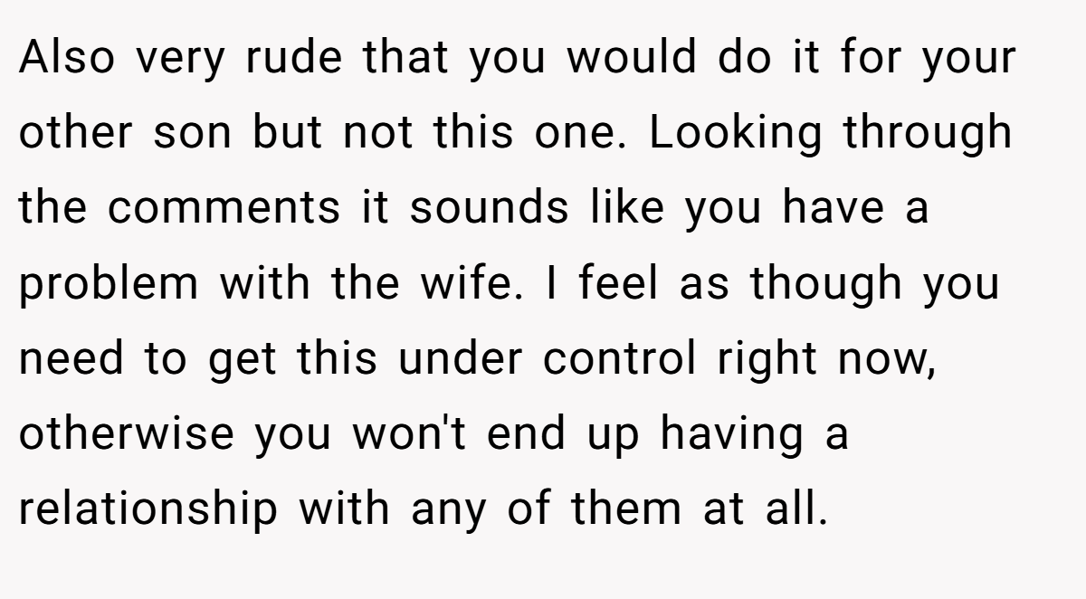 Also very rude that you would do it for your other son but not this one. Looking through the comments it sounds like you have a problem with the wife. I feel as though you need to get this under control right now, otherwise you won't end up having a relationship with any of them at all.