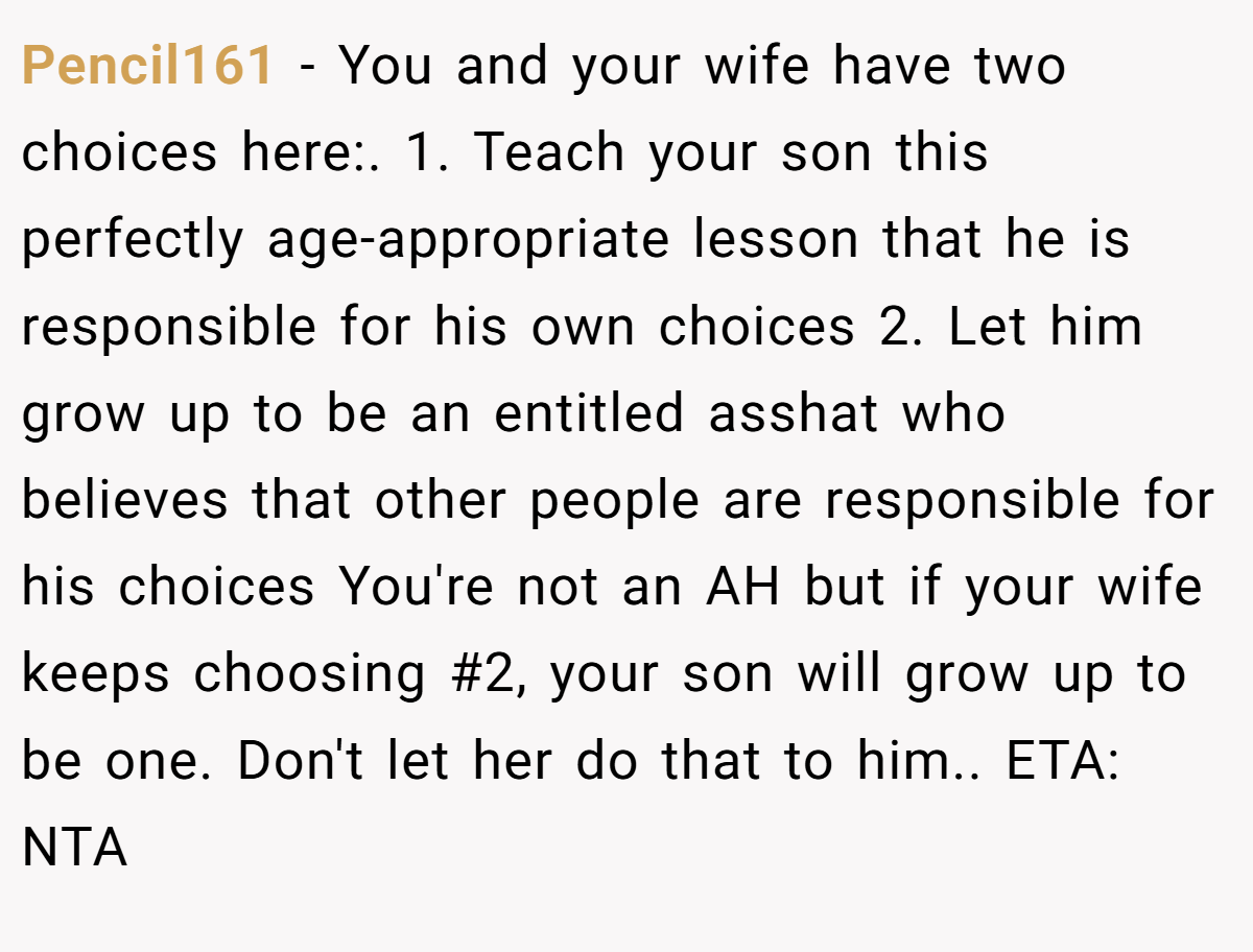 Pencil161 − You and your wife have two choices here:. 1. Teach your son this perfectly age-appropriate lesson that he is responsible for his own choices 2. Let him grow up to be an entitled asshat who believes that other people are responsible for his choices You're not an AH but if your wife keeps choosing #2, your son will grow up to be one. Don't let her do that to him.. ETA: NTA