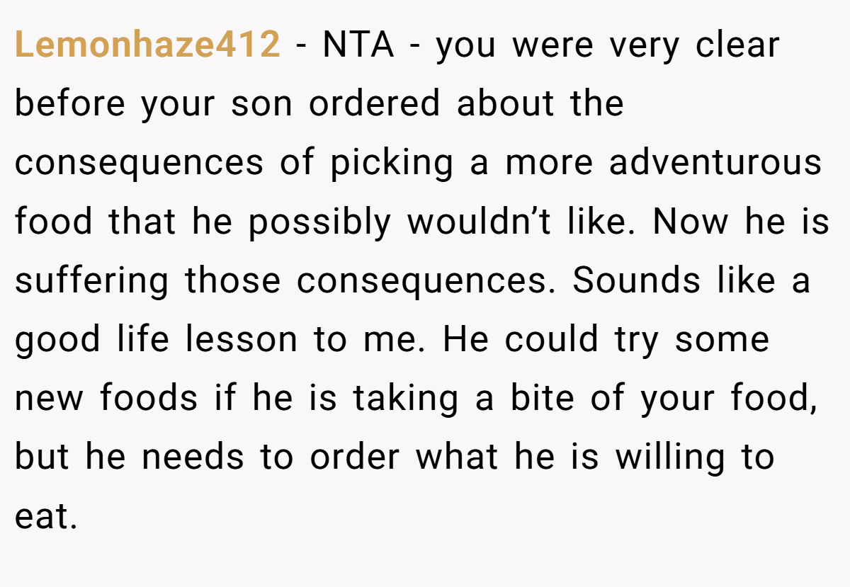 Lemonhaze412 − NTA - you were very clear before your son ordered about the consequences of picking a more adventurous food that he possibly wouldn’t like. Now he is suffering those consequences. Sounds like a good life lesson to me. He could try some new foods if he is taking a bite of your food, but he needs to order what he is willing to eat.