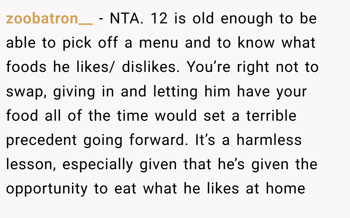 zoobatron__ − NTA. 12 is old enough to be able to pick off a menu and to know what foods he likes/ dislikes. You’re right not to swap, giving in and letting him have your food all of the time would set a terrible precedent going forward. It’s a harmless lesson, especially given that he’s given the opportunity to eat what he likes at home