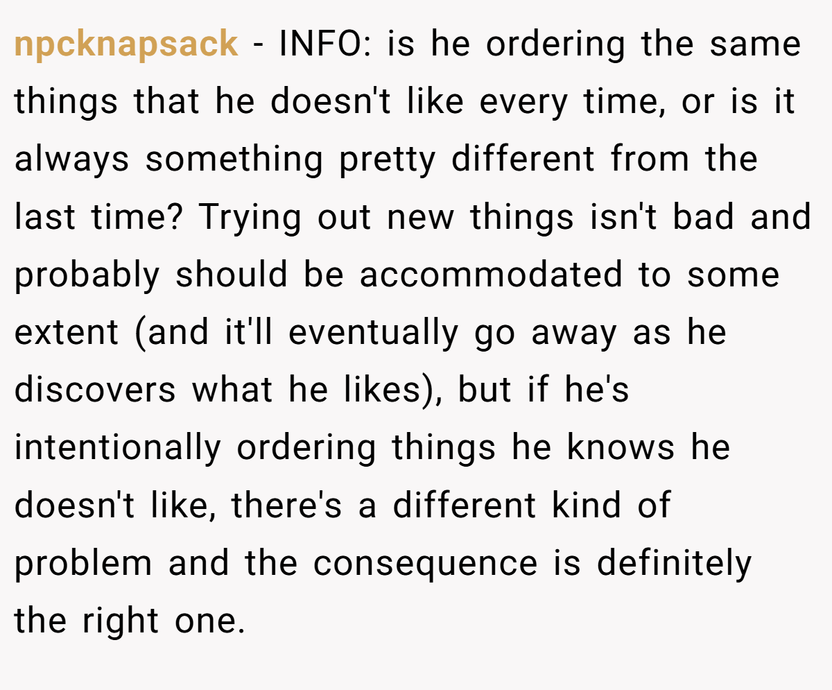 npcknapsack − INFO: is he ordering the same things that he doesn't like every time, or is it always something pretty different from the last time? Trying out new things isn't bad and probably should be accommodated to some extent (and it'll eventually go away as he discovers what he likes), but if he's intentionally ordering things he knows he doesn't like, there's a different kind of problem and the consequence is definitely the right one.