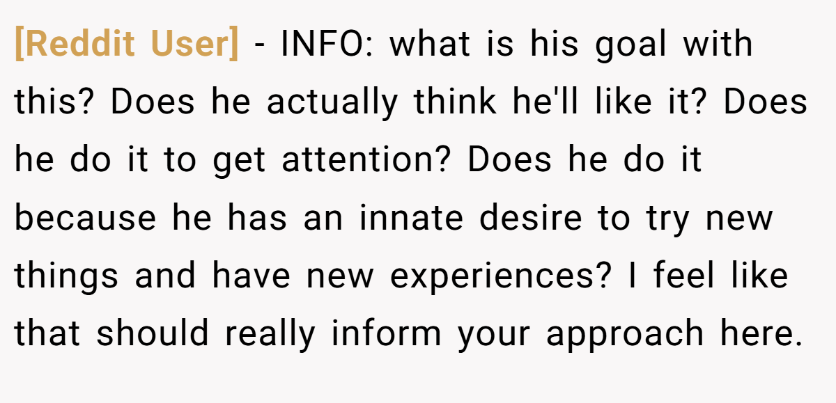 [Reddit User] − INFO: what is his goal with this? Does he actually think he'll like it? Does he do it to get attention? Does he do it because he has an innate desire to try new things and have new experiences? I feel like that should really inform your approach here.