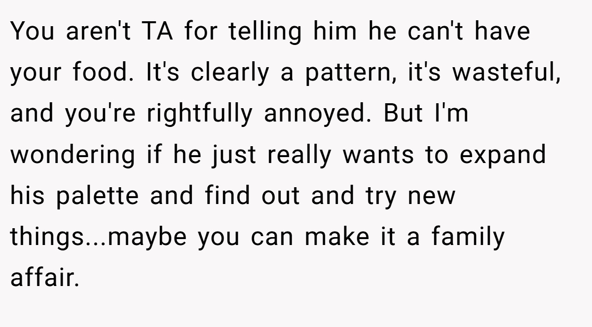 You aren't TA for telling him he can't have your food. It's clearly a pattern, it's wasteful, and you're rightfully annoyed. But I'm wondering if he just really wants to expand his palette and find out and try new things...maybe you can make it a family affair.