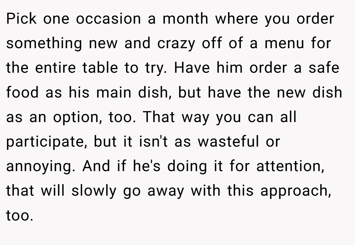 Pick one occasion a month where you order something new and crazy off of a menu for the entire table to try. Have him order a safe food as his main dish, but have the new dish as an option, too. That way you can all participate, but it isn't as wasteful or annoying. And if he's doing it for attention, that will slowly go away with this approach, too.