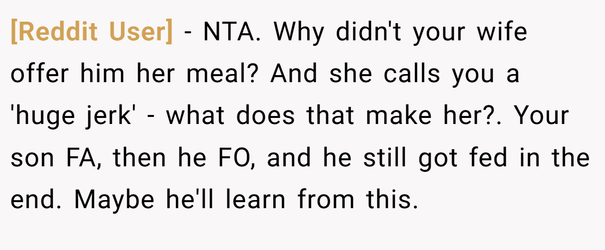 [Reddit User] − NTA. Why didn't your wife offer him her meal? And she calls you a 'huge jerk' - what does that make her?. Your son FA, then he FO, and he still got fed in the end. Maybe he'll learn from this.