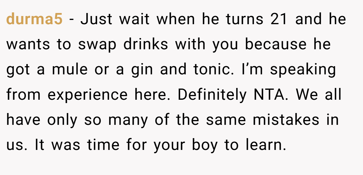 durma5 − Just wait when he turns 21 and he wants to swap drinks with you because he got a mule or a gin and tonic. I’m speaking from experience here. Definitely NTA. We all have only so many of the same mistakes in us. It was time for your boy to learn.
