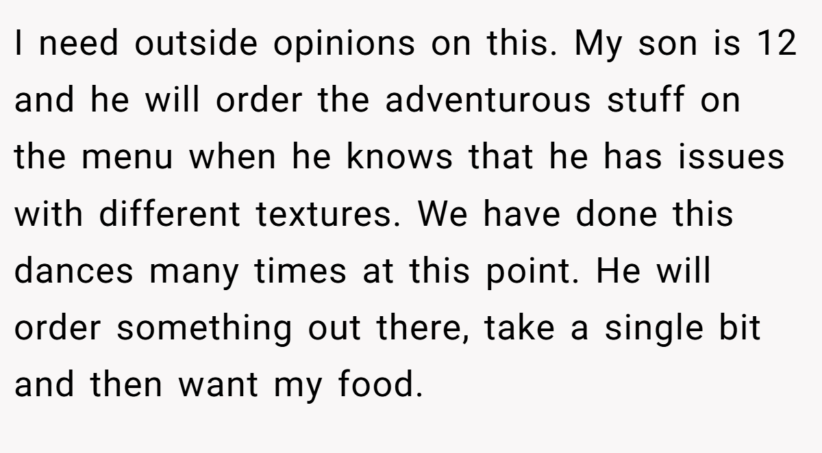 I need outside opinions on this. My son is 12 and he will order the adventurous stuff on the menu when he knows that he has issues with different textures. We have done this dances many times at this point. He will order something out there, take a single bit and then want my food.