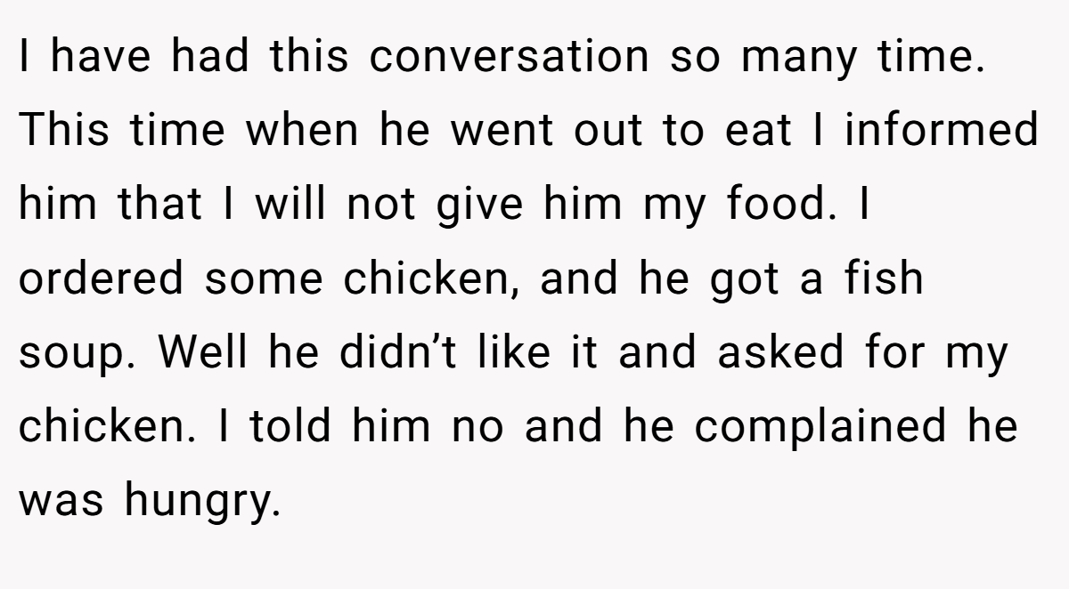 I have had this conversation so many time. This time when he went out to eat I informed him that I will not give him my food. I ordered some chicken, and he got a fish soup. Well he didn’t like it and asked for my chicken. I told him no and he complained he was hungry.