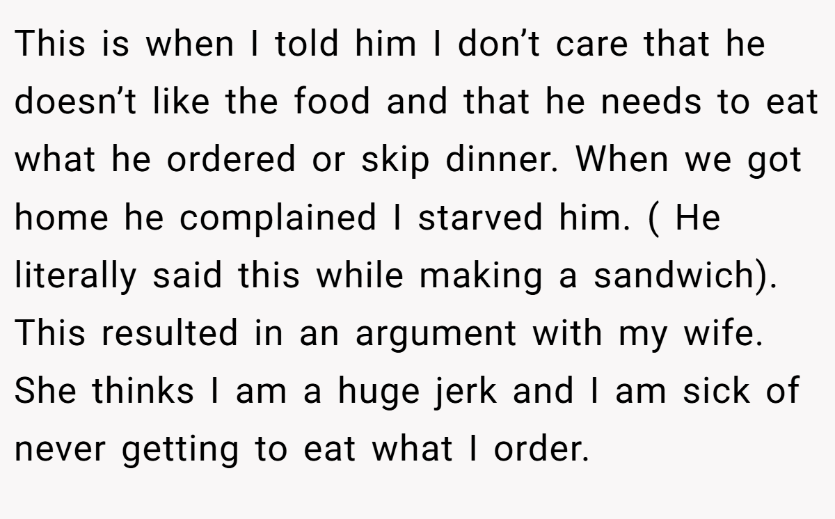 This is when I told him I don’t care that he doesn’t like the food and that he needs to eat what he ordered or skip dinner. When we got home he complained I starved him. ( He literally said this while making a sandwich). This resulted in an argument with my wife. She thinks I am a huge jerk and I am sick of never getting to eat what I order.