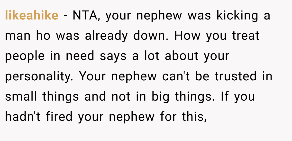 likeahike − NTA, your nephew was kicking a man ho was already down. How you treat people in need says a lot about your personality. Your nephew can't be trusted in small things and not in big things. If you hadn't fired your nephew for this,