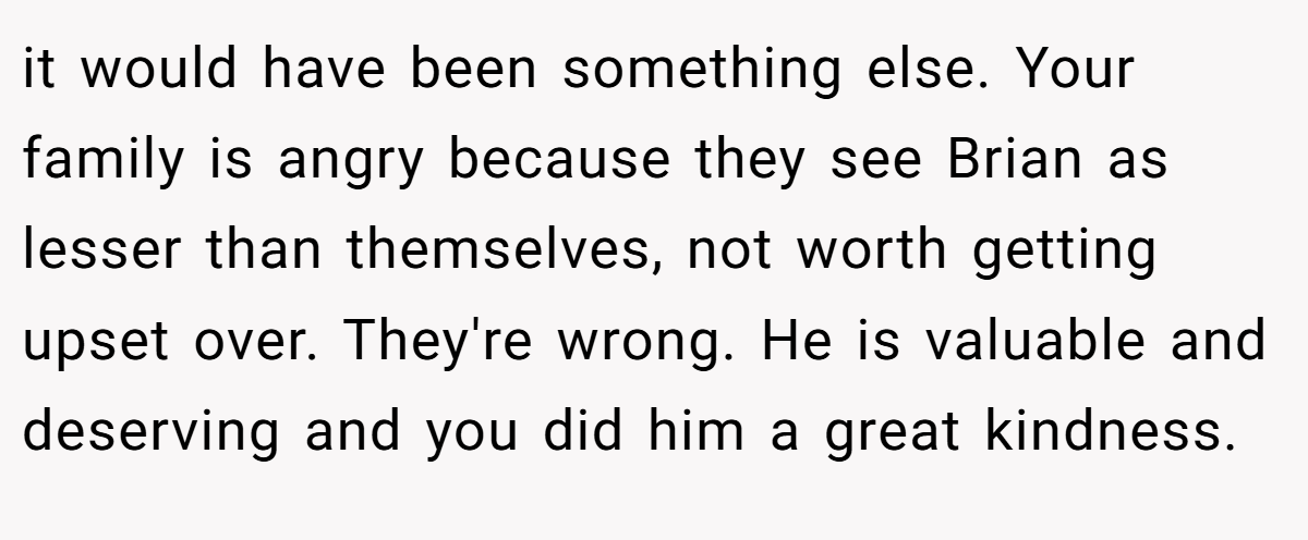 it would have been something else. Your family is angry because they see Brian as lesser than themselves, not worth getting upset over. They're wrong. He is valuable and deserving and you did him a great kindness.