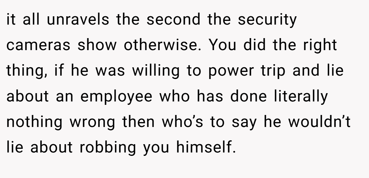 it all unravels the second the security cameras show otherwise. You did the right thing, if he was willing to power trip and lie about an employee who has done literally nothing wrong then who’s to say he wouldn’t lie about robbing you himself.