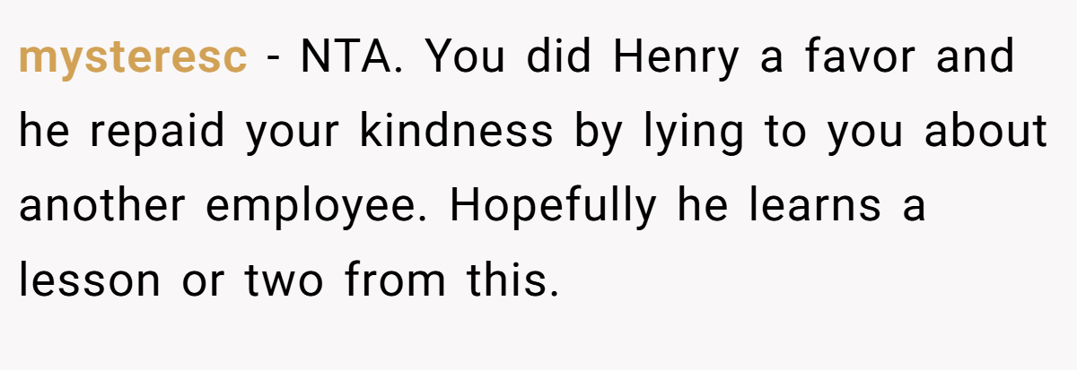 mysteresc − NTA. You did Henry a favor and he repaid your kindness by lying to you about another employee. Hopefully he learns a lesson or two from this.