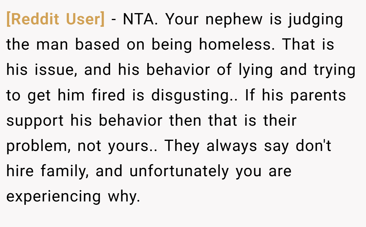 [Reddit User] − NTA. Your nephew is judging the man based on being homeless. That is his issue, and his behavior of lying and trying to get him fired is disgusting.. If his parents support his behavior then that is their problem, not yours.. They always say don't hire family, and unfortunately you are experiencing why.