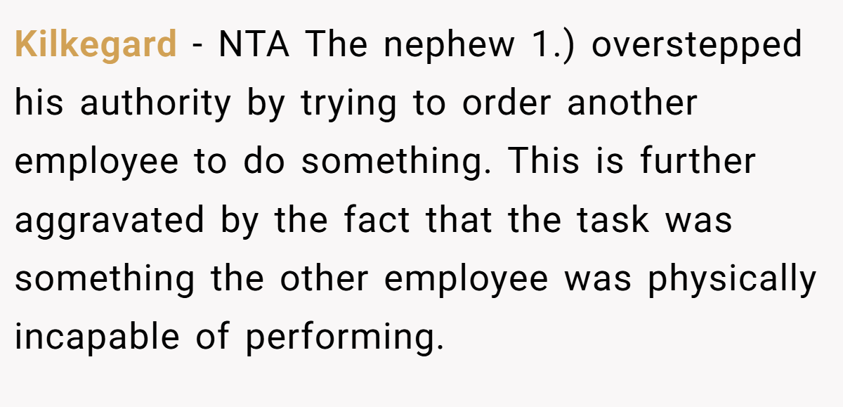 Kilkegard − NTA The nephew 1.) overstepped his authority by trying to order another employee to do something. This is further aggravated by the fact that the task was something the other employee was physically incapable of performing.
