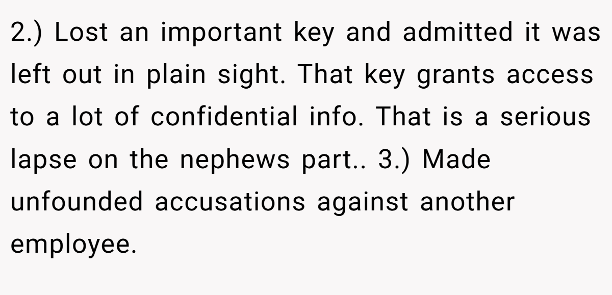 2.) Lost an important key and admitted it was left out in plain sight. That key grants access to a lot of confidential info. That is a serious lapse on the nephews part.. 3.) Made unfounded accusations against another employee.