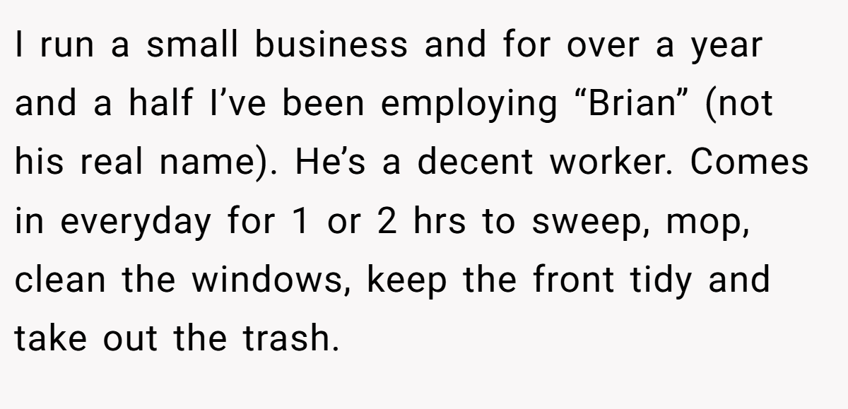 I run a small business and for over a year and a half I’ve been employing “Brian” (not his real name). He’s a decent worker. Comes in everyday for 1 or 2 hrs to sweep, mop, clean the windows, keep the front tidy and take out the trash.
