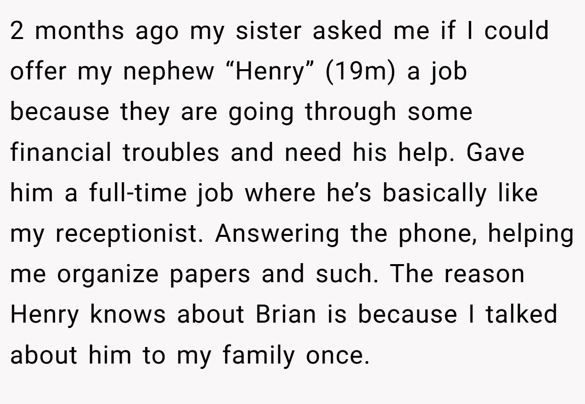 2 months ago my sister asked me if I could offer my nephew “Henry” (19m) a job because they are going through some financial troubles and need his help. Gave him a full-time job where he’s basically like my receptionist. Answering the phone, helping me organize papers and such. The reason Henry knows about Brian is because I talked about him to my family once.