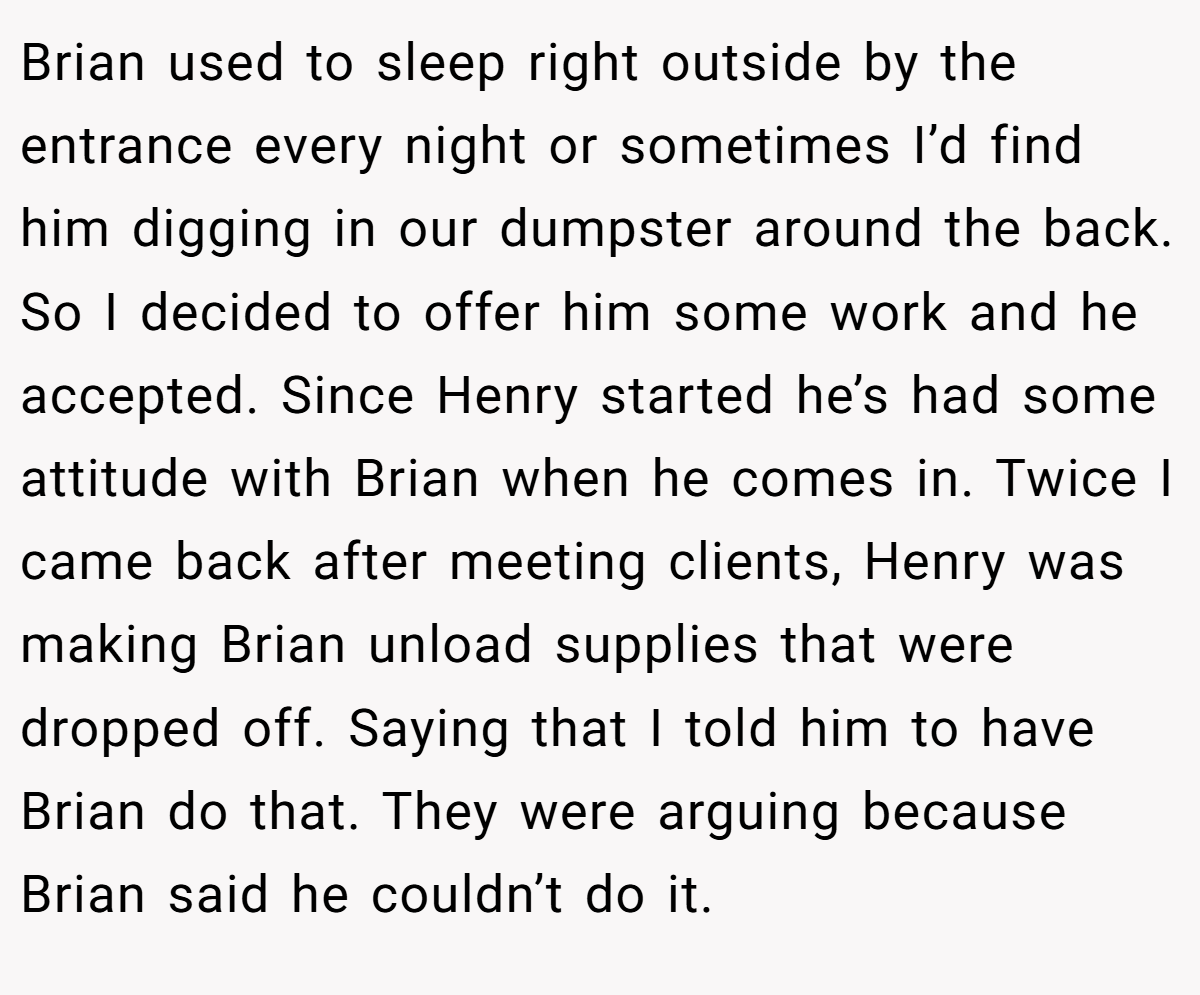 Brian used to sleep right outside by the entrance every night or sometimes I’d find him digging in our dumpster around the back. So I decided to offer him some work and he accepted. Since Henry started he’s had some attitude with Brian when he comes in. Twice I came back after meeting clients, Henry was making Brian unload supplies that were dropped off. Saying that I told him to have Brian do that. They were arguing because Brian said he couldn’t do it.