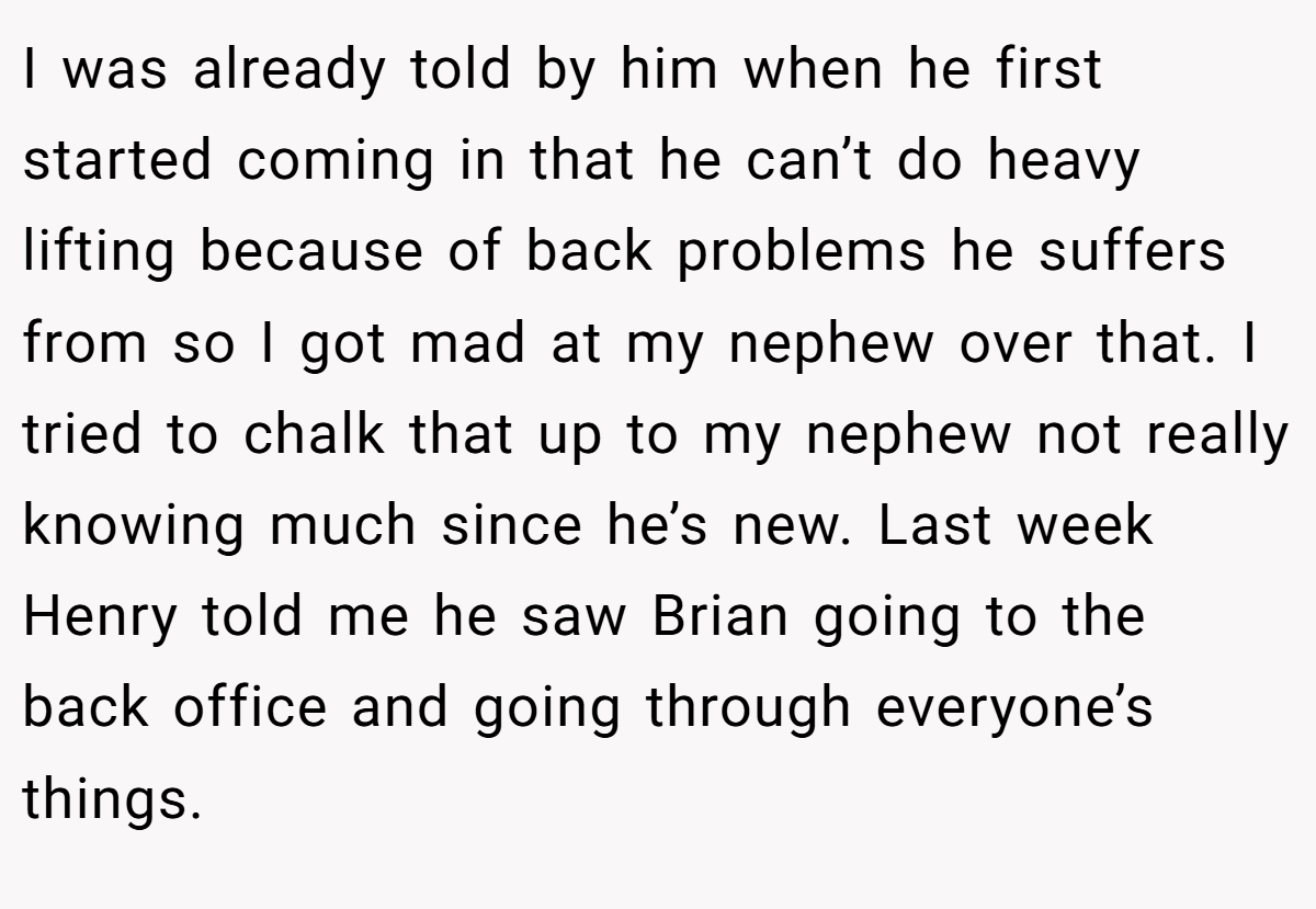 I was already told by him when he first started coming in that he can’t do heavy lifting because of back problems he suffers from so I got mad at my nephew over that. I tried to chalk that up to my nephew not really knowing much since he’s new. Last week Henry told me he saw Brian going to the back office and going through everyone’s things.