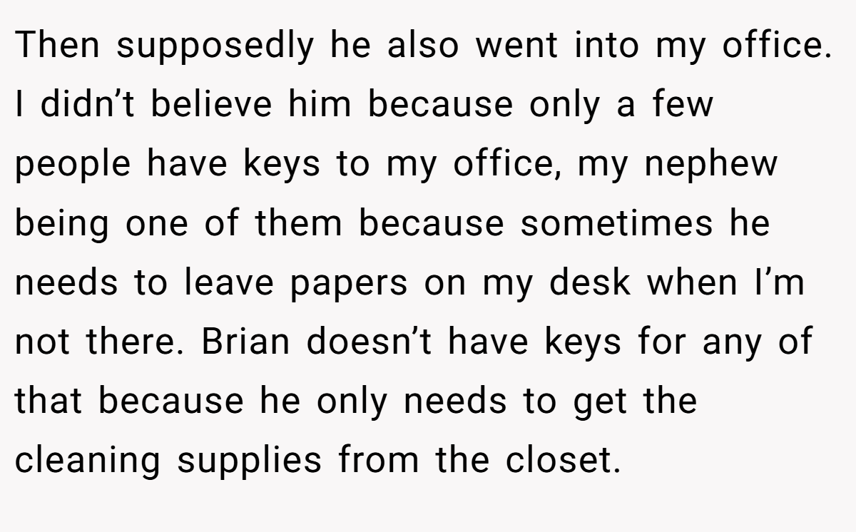 Then supposedly he also went into my office. I didn’t believe him because only a few people have keys to my office, my nephew being one of them because sometimes he needs to leave papers on my desk when I’m not there. Brian doesn’t have keys for any of that because he only needs to get the cleaning supplies from the closet.
