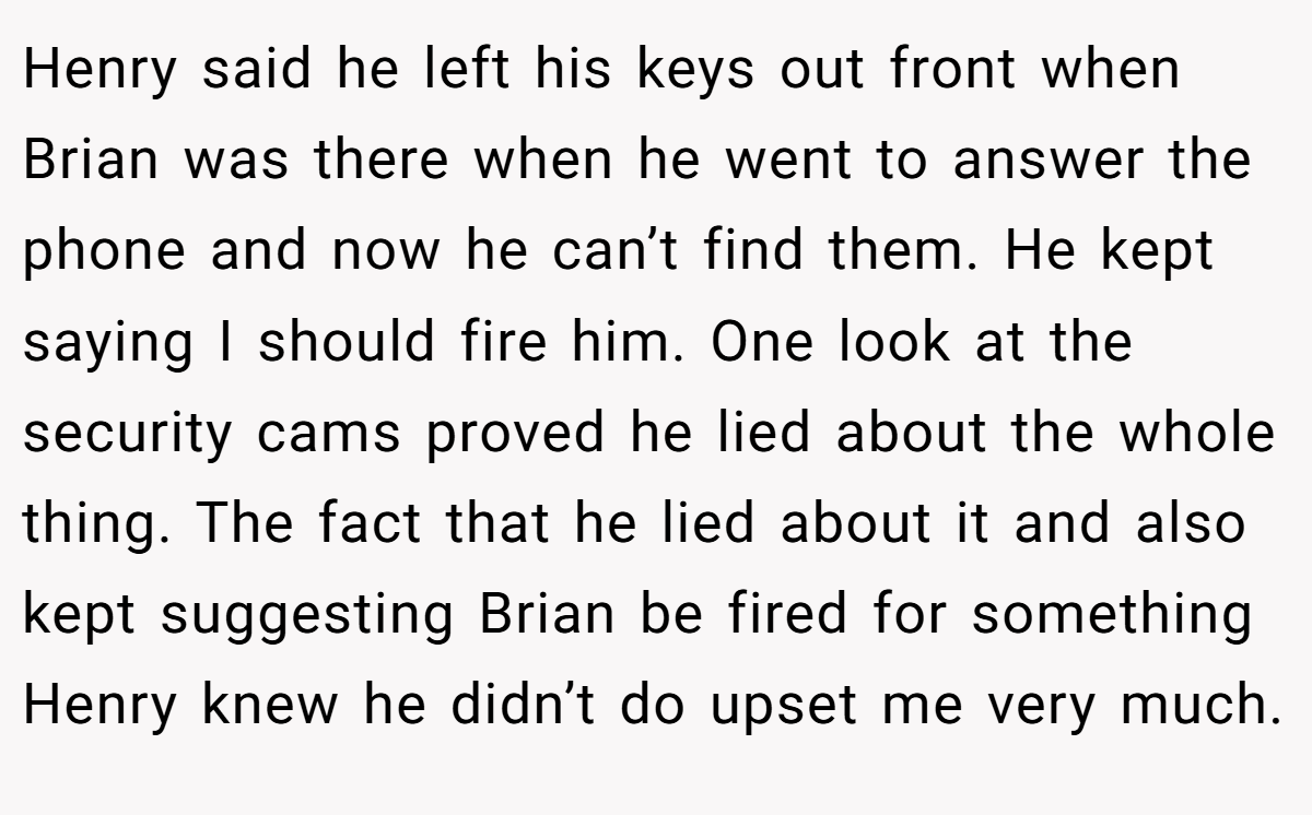 Henry said he left his keys out front when Brian was there when he went to answer the phone and now he can’t find them. He kept saying I should fire him. One look at the security cams proved he lied about the whole thing. The fact that he lied about it and also kept suggesting Brian be fired for something Henry knew he didn’t do upset me very much.