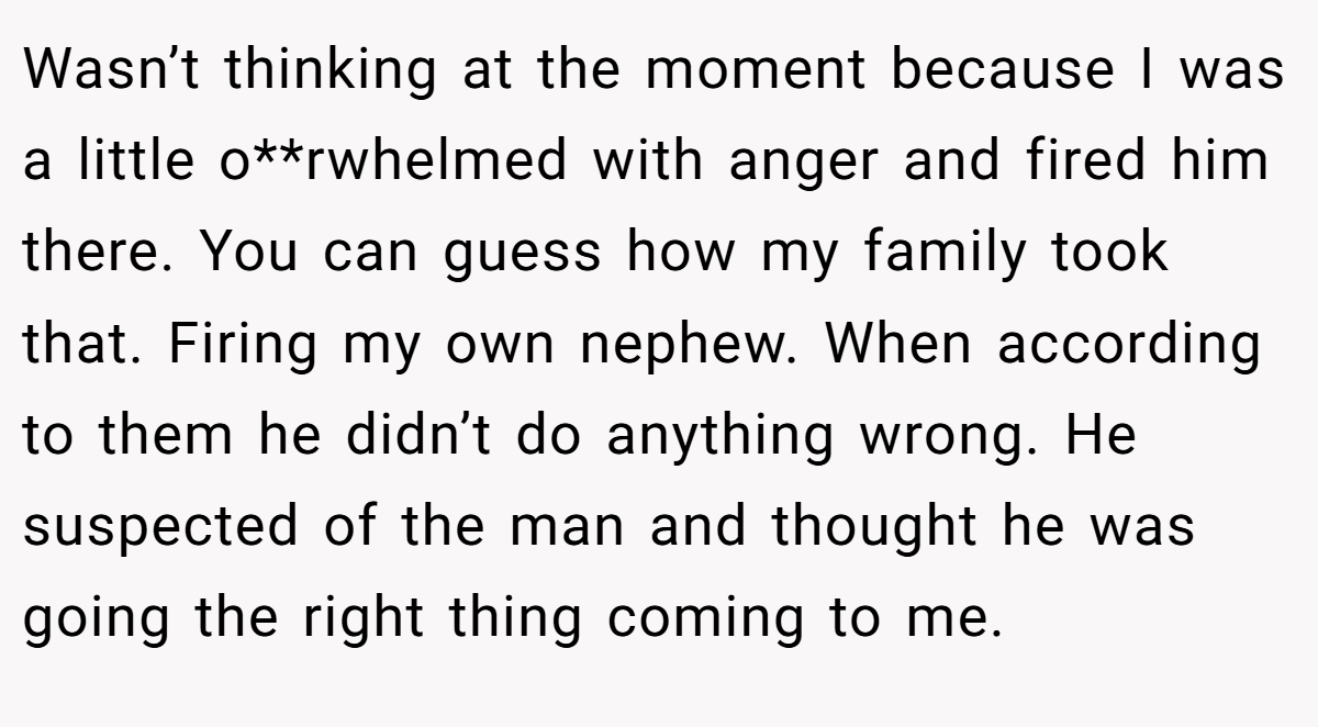 Wasn’t thinking at the moment because I was a little o**rwhelmed with anger and fired him there. You can guess how my family took that. Firing my own nephew. When according to them he didn’t do anything wrong. He suspected of the man and thought he was going the right thing coming to me.