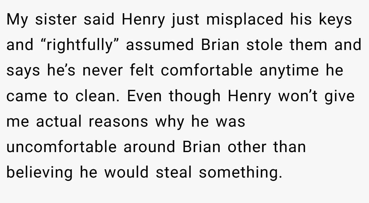 My sister said Henry just misplaced his keys and “rightfully” assumed Brian stole them and says he’s never felt comfortable anytime he came to clean. Even though Henry won’t give me actual reasons why he was uncomfortable around Brian other than believing he would steal something.