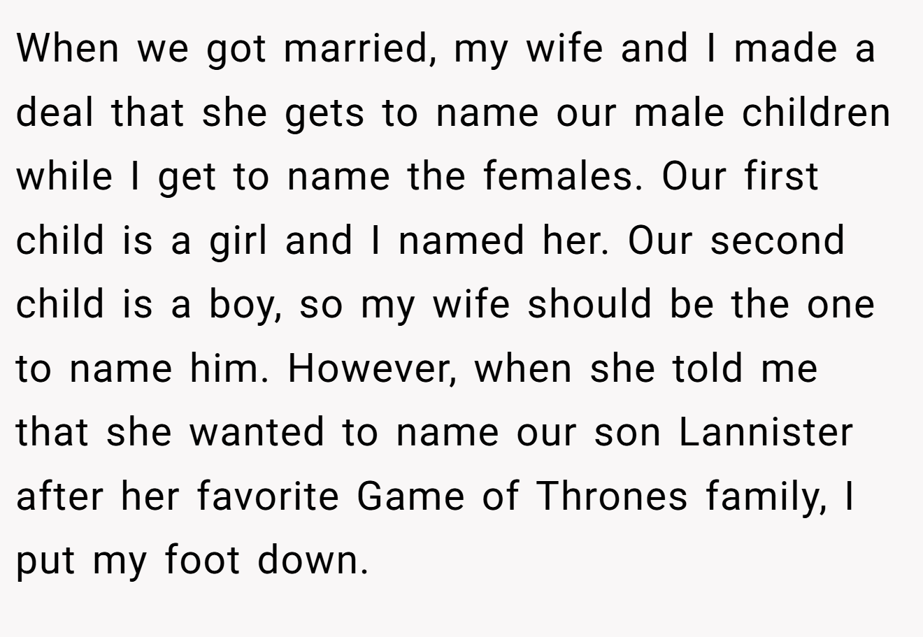 When we got married, my wife and I made a deal that she gets to name our male children while I get to name the females. Our first child is a girl and I named her. Our second child is a boy, so my wife should be the one to name him. However, when she told me that she wanted to name our son Lannister after her favorite Game of Thrones family, I put my foot down.