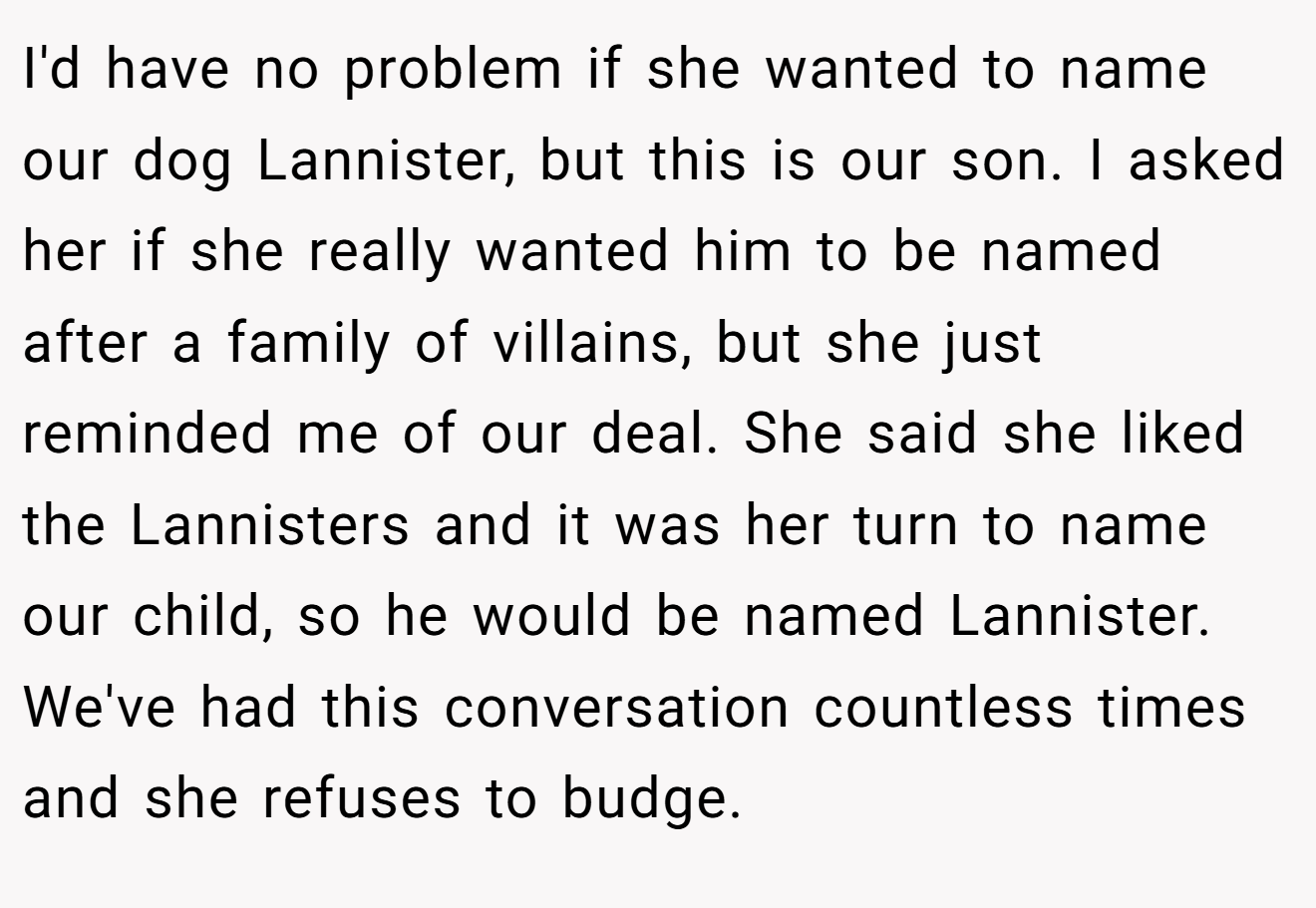 I'd have no problem if she wanted to name our dog Lannister, but this is our son. I asked her if she really wanted him to be named after a family of villains, but she just reminded me of our deal. She said she liked the Lannisters and it was her turn to name our child, so he would be named Lannister. We've had this conversation countless times and she refuses to budge.