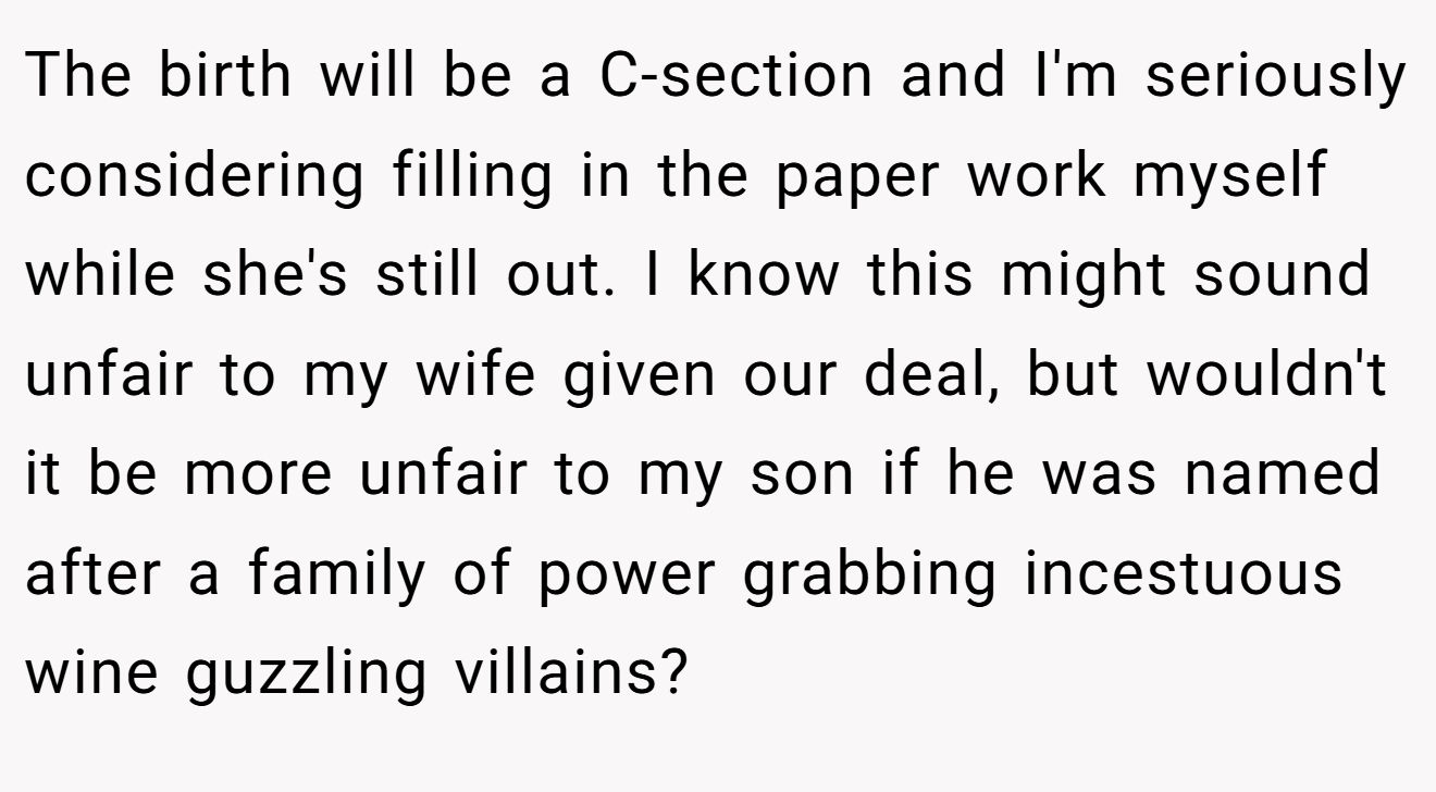 The birth will be a C-section and I'm seriously considering filling in the paper work myself while she's still out. I know this might sound unfair to my wife given our deal, but wouldn't it be more unfair to my son if he was named after a family of power grabbing incestuous wine guzzling villains?