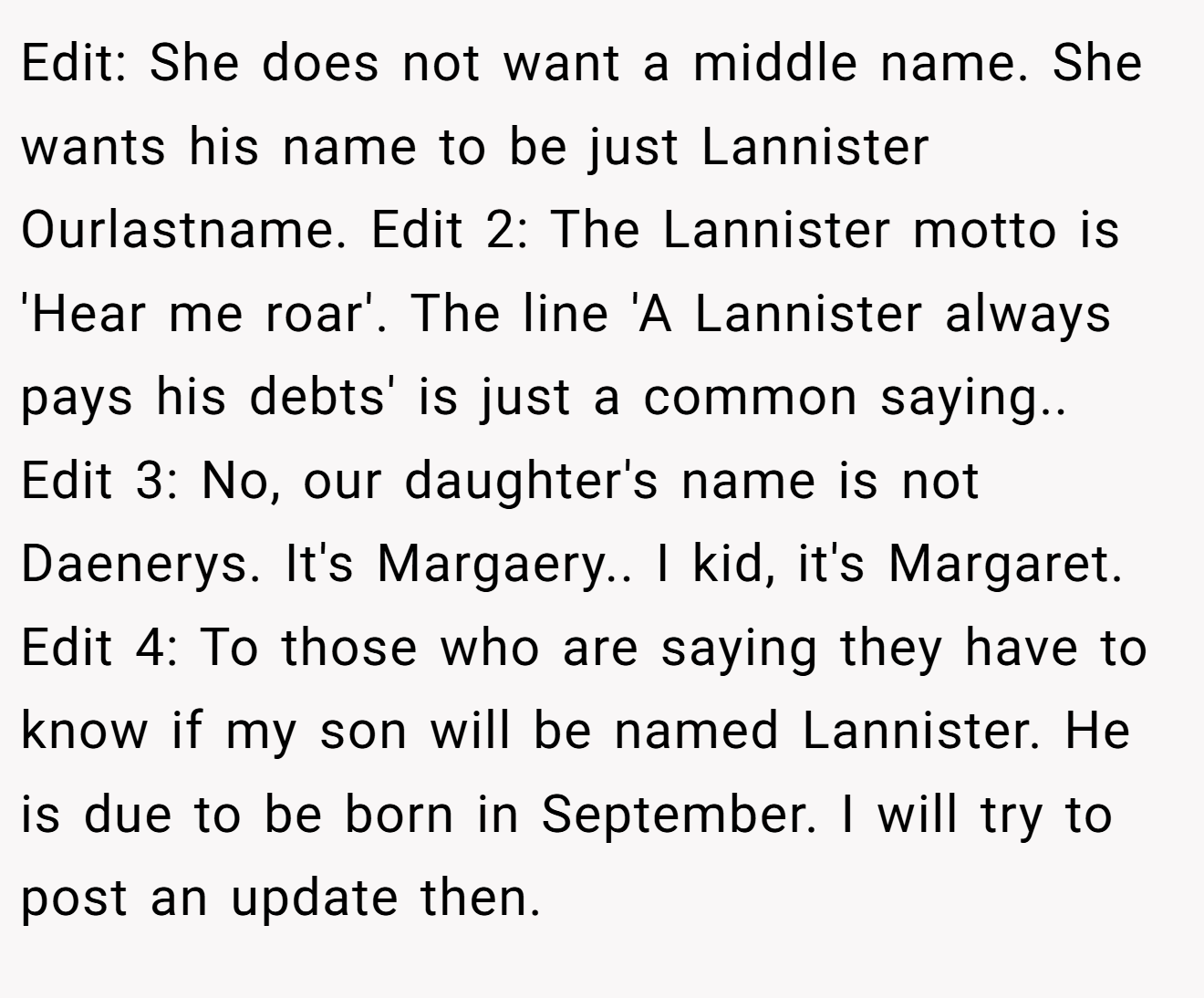 Edit: She does not want a middle name. She wants his name to be just Lannister Ourlastname. Edit 2: The Lannister motto is 'Hear me roar'. The line 'A Lannister always pays his debts' is just a common saying.. Edit 3: No, our daughter's name is not Daenerys. It's Margaery.. I kid, it's Margaret. Edit 4: To those who are saying they have to know if my son will be named Lannister. He is due to be born in September. I will try to post an update then.